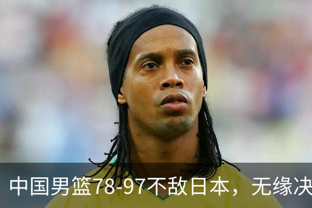 中国男篮78-97不敌日本，无缘决赛，球员表现评价惨淡